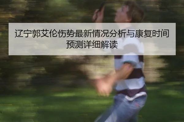 辽宁郭艾伦伤势最新情况分析与康复时间预测详细解读
