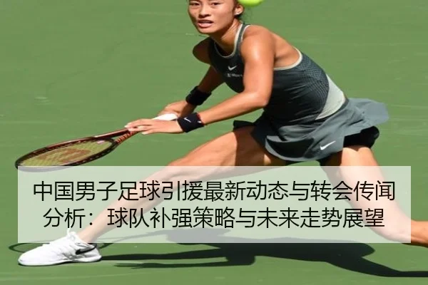 中国男子足球引援最新动态与转会传闻分析：球队补强策略与未来走势展望